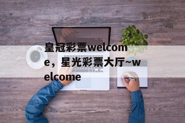 皇冠彩票welcome，星光彩票大厅～welcome